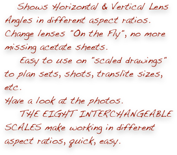     Shows Horizontal & Vertical Lens Angles in different aspect ratios.
Change lenses "On the Fly", no more missing acetate sheets.
    Easy to use on "scaled drawings" to plan sets, shots, translite sizes, etc. 
Have a look at the photos.
    THE EIGHT INTERCHANGEABLE SCALES make working in different aspect ratios, quick, easy.